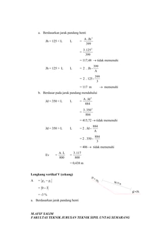 a. Berdasarkan jarak pandang henti
=

L

A . Jh 2
399

=

Jh = 125 < L

3 . 125 2
399

= 117,48 → tidak memenuhi
Jh = 125 > L

L

399
A

= 2 . Jh -

= 2 . 125 -

399
3

→ memenuhi

= 117 m
b. Berdasar pada jarak pandang mendahului
=

L

A . Jd 2
884

=

Jd = 350 < L

3 . 350 2
884

= 415,72 → tidak memenuhi
Jd = 350 > L

L

= 2 . Jd -

884
A

= 2 . 350 -

884
3

= 406 → tidak memenuhi
Ev

=

A.L
800

=

3 . 117
800

= 0,438 m

Lengkung vertikal V (cekung)
A

= g 2 − g1

g1

=3%

64.17

m

= 0−3
g2 = 0%

= -3 %
a. Berdasarkan jarak pandang henti

M.AFIF SALIM
FAKULTAS TEKNIK JURUSAN TEKNIK SIPIL UNTAG SEMARANG

 