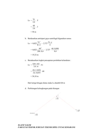 Ls =

Vr
.T
3,6

=

60
.3
3,6

= 50 m

b. Berdasarkan antisipasi gaya sentrifugal digunakan rumus
Vr 3
Vr . e
Ls = 0,022
- 2,727
R .C
C

60 3
60 . 0,098
= 0,022
- 2,727
200 . 0,4
0,4
= 19,32 m
c. Beradasarkan tingkat pencapaian perubahan kelandaian :
Ls =
=

(em - en)
. Vr
3,6 . re
(0,1 - 0,02)
. 60
3,6 . 0,035

= 38,10 m

Dari ketiga hitugan diatas maka Ls diambil 60 m
d. Perhitungan kelengkungan pada tikungan

?

B
x = 900
y = 740

C x = 1600
y = 280
STA 0+00 A
x = 200
y = 200

M.AFIF SALIM
FAKULTAS TEKNIK JURUSAN TEKNIK SIPIL UNTAG SEMARANG

 