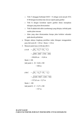 o Titik F dianggap berhimpit BAN = 0 sebagai awal proyek STA
0+00 dengan koordinat dan elevasi seperti pada gambar
o Titik G dengan koordinat seperti gambar diatas merupakan
tikungan yang akan direncanakan
o Titik H adalah titik akhir (sembarang) yang ditinjau, terletak pada
sumbu jalan rencana
o Jalan yang akan direncanakan berupa jalan kolektor sekunder
pada daerah perbukitan
e. Dengan adanya lengkung peralihan maka tikungan menggunakan
jenis full circle R = 130 m > Rmin = 110 m
f. Mencari jarak lurus (A-B) dan (B-C)
=

(X B - X A )2 + (YB − YA )

=

d A-B

(900 - 200)2 + (740 − 200)

= 884,08 cm = 8,84 m
Skala 1: 100
Jadi jarak A – B = 8,84 x 100
= 884 m

=

(X C - X B )2 + (YC − YB )

=

d B-C

(1600 - 900)2 + (280 − 740)

= 527,63 cm = 5,27 m
Skala 1 : 100
Jadi jarak B – C = 5,27 x 100
= 527 m

M.AFIF SALIM
FAKULTAS TEKNIK JURUSAN TEKNIK SIPIL UNTAG SEMARANG

 