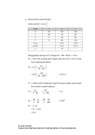 g. Mencari besar sudut tikungan
Sudut azimuth = arc tg

x
y

TITIK

A

B

C

X

200

900

1600

Y

200

740

280

X

0

700

700

Y

0

540

- 460

Arc tg

52,35

- 56,68

azimuth

52,35

123,32

0

∆

75

Menggunakan tikungan S-C-S dengan R = 400 > Rmin = 110 m
Xs = obsis titik Sc pada garis tengah, jarak dari titik Ts ke Sc (jarak
lurus lengkung peralihan)


Ls 2 
Xs = Ls 1 
 40 . Rc 2 




60 2
= 60 1 2 
 40 . 200 



= 58,75 m

Ys = ordinat titik Sc pada garis tegak lurus garis tengah, jarak tengah
lurus ketitik Sc pada lengkung
Ys =

Ls 2
6 . Rc

θs =

90

π

.

=

60 2
6 . 200

Ls
90 60
=
.
Rc
π 200

=3m

= 13,500

θc = ∆ - θs
= 75 – 13,50
= 61,5

M.AFIF SALIM
FAKULTAS TEKNIK JURUSAN TEKNIK SIPIL UNTAG SEMARANG

 