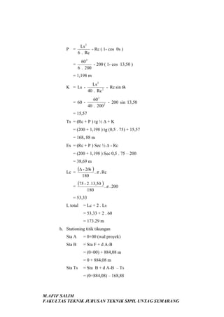 P =
=

Ls 2
- Rc ( 1- cos θs )
6 . Rc
60 2
- 200 ( 1- cos 13,50 )
6 . 200

= 1,198 m
K = Ls = 60 -

Ls 2
- Rc sin θs
40 . Rc 2
60 2
- 200 sin 13,50
40 . 200 2

= 15,57
Ts = (Rc + P ) tg ½ ∆ + K
= (200 + 1,198 ) tg (0,5 . 75) + 15,57
= 168, 88 m
Es = (Rc + P ) Sec ½ ∆ - Rc
= (200 + 1,198 ) Sec 0,5 . 75 – 200
= 38,69 m
Lc =
=

(∆ - 2θs ) . π . Rc
180

(75 - 2 .13,50 ) . π . 200
180

= 53,33
L total

= Lc + 2 . Ls
= 53,33 + 2 . 60
= 173.29 m

h. Stationing titik tikungan
Sta A

= 0+00 (wal proyek)

Sta B

= Sta F + d A-B
= (0+00) + 884,08 m
= 0 + 884,08 m

Sta Ts

= Sta B + d A-B – Ts
= (0+884,08) – 168,88

M.AFIF SALIM
FAKULTAS TEKNIK JURUSAN TEKNIK SIPIL UNTAG SEMARANG

 