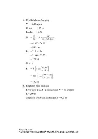 4. Cek Kebebasan Samping
Vr = 60 lm/jam
Jh min

= 75 m

Landai

=6%

Jh

=

60
60 2
. 2,5 +
3,6
254 (0,3 - 0,05)

= 41,67 + 56,69
= 88,91 m
Lt

= 2 . Ls + Lc
= 2 . 60 + 53,33
= 173,33

Jh < Lt
E



90 . Jh 

 π . R 


= R 1 - cos 




90 . 88,91 

 π . 200 

= 200 1 - cos 



= 4,92 m
5. Pelebaran pada tikungan
Lebar jalur 2 x 3,5 . 2 arah dengan Vr = 60 km/jam
R = 200 m
diperoleh pelebaran ditikungan B = 0,25 m

M.AFIF SALIM
FAKULTAS TEKNIK JURUSAN TEKNIK SIPIL UNTAG SEMARANG

 