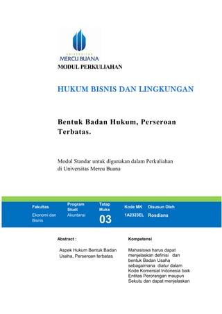 MODUL PERKULIAHAN
HUKUM BISNIS DAN LINGKUNGAN
Bentuk Badan Hukum, Perseroan
Terbatas.
Modul Standar untuk digunakan dalam Perkuliahan
di Universitas Mercu Buana
Fakultas
Program
Studi
Tatap
Muka
Kode MK Disusun Oleh
Ekonomi dan
Bisnis
Akuntansi
03
1A2323EL Rosdiana
Abstract : Kompetensi
Aspek Hukum Bentuk Badan
Usaha, Perseroan terbatas
Mahasiswa harus dapat
menjelaskan definisi dan
bentuk Badan Usaha
sebagaimana diatur dalam
Kode Komersial Indonesia baik
Entitas Perorangan maupun
Sekutu dan dapat menjelaskan
 