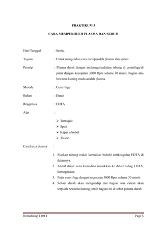 Hematologi I 2014 Page 5
PRAKTIKUM 3
CARA MEMPEROLEH PLASMA DAN SERUM
Hari/Tanggal : Senin,
Tujuan : Untuk mengetahui cara memperoleh plasma dan serum
Prinsip : Plasma darah dengan antikoagulandalam tabung di centrifuge/di
putar dengan kecepatan 3000 Rpm selama 30 menit, bagian atas
bewarna kuning muda adalah plasma.
Metode : Centrifuge
Bahan : Darah
Reagensia : EDTA
Alat :
 Torniquit
 Spuit
 Kapas alkohol
 Tissue
Cara kerja plasma :
1. Siapkan tabung reaksi kemudian bubuhi antikoagulan EDTA di
dalamnya.
2. Ambil darah vena kemudian masukkan ke dalam tabng EDTA,
homogenkan.
3. Putar centrifuge dengan kecepatan 3000 Rpm selama 30 menit.
4. Sel-sel darah akan mengendap dan bagian atas cairan akan
terpisah bewarna kuning jernih bagian ini di sebut plasma darah.
 