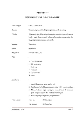 Hematologi I 2014 Page 13
PRAKTIKUM 7
PEMERIKSAAN LAJU ENDAP DARAH (LED)
Hari/Tanggal : Senin, 7-April-2014
Tujuan : Untuk mengetahui tebal lapisan plasma darah seseorang
Prinsip : Bila darah yang dibubuhi antikoagulant kedalam pipet, diletakkan
berdiri tegak lurus setelah beberapa lama akan mengendap dan
tinggi lapisan plasma akan terbentuk.
Metode : Westergren
Bahan : Darah vena
Reagensia : Natrium citrat 3,8%
Alat :
 Pipet westergren
 Rak westergren
 Spuit 3cc
 Torniquit
 Kapas alkohol
 tissue
Cara kerja :
1. Ambil darah vena sebanyak 1,6 ml.
2. Tambahkan 0,4 ml larutan natrium citrat 3,8% , homogenkan.
3. Masuk kedalam pipet westergren sampai tanda 0. Letakkan
pada rang westergren dan biarkan selama 1 jam.
4. Baca tinggi lapisan plasma ynag terbentuk.
Nilai normal : laki-laki : 0-10 mm/jam
perempuan : 0-15 mm/jam
 