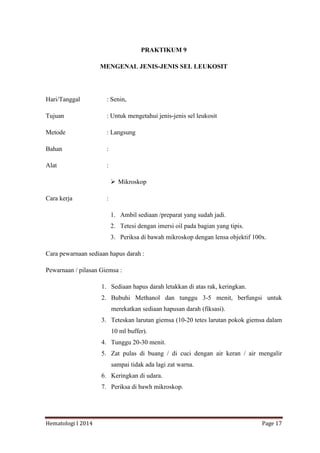 Hematologi I 2014 Page 17
PRAKTIKUM 9
MENGENAL JENIS-JENIS SEL LEUKOSIT
Hari/Tanggal : Senin,
Tujuan : Untuk mengetahui jenis-jenis sel leukosit
Metode : Langsung
Bahan :
Alat :
 Mikroskop
Cara kerja :
1. Ambil sediaan /preparat yang sudah jadi.
2. Tetesi dengan imersi oil pada bagian yang tipis.
3. Periksa di bawah mikroskop dengan lensa objektif 100x.
Cara pewarnaan sediaan hapus darah :
Pewarnaan / pilasan Giemsa :
1. Sediaan hapus darah letakkan di atas rak, keringkan.
2. Bubuhi Methanol dan tunggu 3-5 menit, berfungsi untuk
merekatkan sediaan hapusan darah (fiksasi).
3. Teteskan larutan giemsa (10-20 tetes larutan pokok giemsa dalam
10 ml buffer).
4. Tunggu 20-30 menit.
5. Zat pulas di buang / di cuci dengan air keran / air mengalir
sampai tidak ada lagi zat warna.
6. Keringkan di udara.
7. Periksa di bawh mikroskop.
 