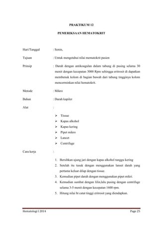 Hematologi I 2014 Page 25
PRAKTIKUM 12
PEMERIKSAAN HEMATOKRIT
Hari/Tanggal : Senin,
Tujuan : Untuk mengetahui nilai mematokrit pasien
Prinsip : Darah dengan antikoagulan dalam tabung di pusing selama 30
menit dengan kecepatan 3000 Rpm sehingga eritrosit di dapatkan
membenuk kolom di bagian bawah dari tabung tingginya kolom
mencerminkan nilai hematokrit.
Metode : Mikro
Bahan : Darah kapiler
Alat :
 Tissue
 Kapas alkohol
 Kapas kering
 Pipet mikro
 Lancet
 Centrifuge
Cara kerja :
1. Bersihkan ujung jari dengan kapas alkohol tunggu kering
2. Setelah itu tusuk dengan menggunakan lanset darah yang
pertama keluar dilap dengan tissue.
3. Kemudian pipet darah dengan menggunakan pipet mikri.
4. Kemudian sumbat dengan lilin,lalu pusing dengan centrifuge
selama 3-5 menit dengan kecepatan 1600 rpm.
5. Hitung nilai ht catat tinggi eritrosit yang diendapkan.
 