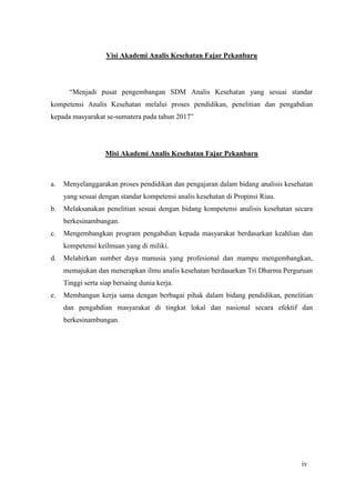 Hematologi I 2014 Page 4
Visi Akademi Analis Kesehatan Fajar Pekanbaru
“Menjadi pusat pengembangan SDM Analis Kesehatan yang sesuai standar
kompetensi Analis Kesehatan melalui proses pendidikan, penelitian dan pengabdian
kepada masyarakat se-sumatera pada tahun 2017”
Misi Akademi Analis Kesehatan Fajar Pekanbaru
a. Menyelanggarakan proses pendidikan dan pengajaran dalam bidang analisis kesehatan
yang sesuai dengan standar kompetensi analis kesehatan di Propinsi Riau.
b. Melaksanakan penelitian sesuai dengan bidang kompetensi analisis kesehatan secara
berkesinambungan.
c. Mengembangkan program pengabdian kepada masyarakat berdasarkan keahlian dan
kompetensi keilmuan yang di miliki.
d. Melahirkan sumber daya manusia yang profesional dan mampu mengembangkan,
memajukan dan menerapkan ilmu analis kesehatan berdasarkan Tri Dharma Perguruan
Tinggi serta siap bersaing dunia kerja.
e. Membangun kerja sama dengan berbagai pihak dalam bidang pendidikan, penelitian
dan pengabdian masyarakat di tingkat lokal dan nasional secara efektif dan
berkesinambungan.
iv
 