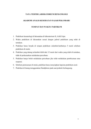 Hematologi I 2014 Page 5
TATA TERTIB LABORATORIUM HEMATOLOGI
AKADEMI ANALIS KESEHATAN FAJAR PEKANBARU
TEMPAT DAN WAKTU PARTIKUM
1. Praktikum hematologi di laksanakan di laboratorium II, AAK Fajar.
2. Waktu praktikum di laksanakan sesuai dengan jadwal praktikum yang telah di
tentukan.
3. Praktikan harus berada di tempat praktikum selambat-lambatnya 5 menit sebelum
praktikum di mulai.
4. Praktikan yang datang terlambat lebih dari 15 menit dari waktu yang telah di tentukan,
tidak di perkenankan melakukan percobaan.
5. Praktikan hanya boleh melakukan percobaan jika telah melakukan pembicaraan atau
responsi.
6. Sebelum pemicaraan di mulai, praktikan harus menyiapkan laporan praktikum awal.
7. Praktikan di larang menggunakan Handphone pada saat praktek berlangsung.
v
 