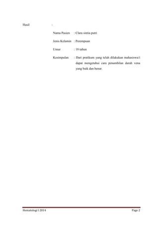 Hematologi I 2014 Page 2
Hasil :
Nama Pasien : Clara sintia putri
Jenis Kelamin : Perempuan
Umur : 18 tahun
Kesimpulan : Dari pratikum yang telah dilakukan mahasiswa/i
dapat mengetahui cara penambilan darah vena
yang baik dan benar.
 