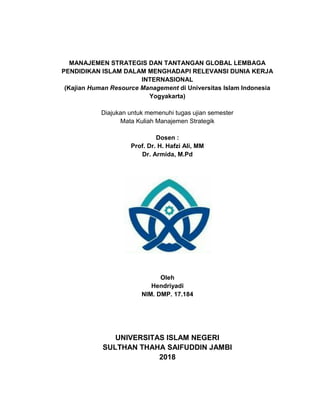 MANAJEMEN STRATEGIS DAN TANTANGAN GLOBAL LEMBAGA
PENDIDIKAN ISLAM DALAM MENGHADAPI RELEVANSI DUNIA KERJA
INTERNASIONAL
(Kajian Human Resource Management di Universitas Islam Indonesia
Yogyakarta)
Diajukan untuk memenuhi tugas ujian semester
Mata Kuliah Manajemen Strategik
Dosen :
Prof. Dr. H. Hafzi Ali, MM
Dr. Armida, M.Pd
Oleh
Hendriyadi
NIM. DMP. 17.184
UNIVERSITAS ISLAM NEGERI
SULTHAN THAHA SAIFUDDIN JAMBI
2018
MANAJEMEN STRATEGIS DAN TANTANGAN GLOBAL LEMBAGA
PENDIDIKAN ISLAM DALAM MENGHADAPI RELEVANSI DUNIA KERJA
INTERNASIONAL
(Kajian Human Resource Management di Universitas Islam Indonesia
Yogyakarta)
Diajukan untuk memenuhi tugas ujian semester
Mata Kuliah Manajemen Strategik
Dosen :
Prof. Dr. H. Hafzi Ali, MM
Dr. Armida, M.Pd
Oleh
Hendriyadi
NIM. DMP. 17.184
UNIVERSITAS ISLAM NEGERI
SULTHAN THAHA SAIFUDDIN JAMBI
2018
MANAJEMEN STRATEGIS DAN TANTANGAN GLOBAL LEMBAGA
PENDIDIKAN ISLAM DALAM MENGHADAPI RELEVANSI DUNIA KERJA
INTERNASIONAL
(Kajian Human Resource Management di Universitas Islam Indonesia
Yogyakarta)
Diajukan untuk memenuhi tugas ujian semester
Mata Kuliah Manajemen Strategik
Dosen :
Prof. Dr. H. Hafzi Ali, MM
Dr. Armida, M.Pd
Oleh
Hendriyadi
NIM. DMP. 17.184
UNIVERSITAS ISLAM NEGERI
SULTHAN THAHA SAIFUDDIN JAMBI
2018
 