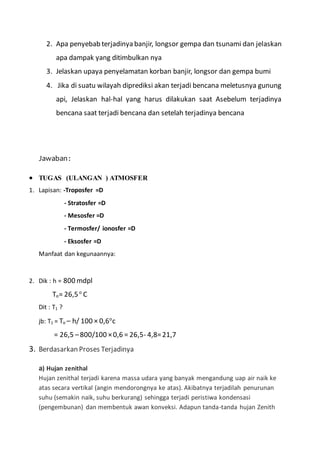 2. Apa penyebab terjadinya banjir, longsor gempa dan tsunami dan jelaskan
apa dampak yang ditimbulkan nya
3. Jelaskan upaya penyelamatan korban banjir, longsor dan gempa bumi
4. Jika di suatu wilayah diprediksi akan terjadi bencana meletusnya gunung
api, Jelaskan hal-hal yang harus dilakukan saat Asebelum terjadinya
bencana saat terjadi bencana dan setelah terjadinya bencana
Jawaban:
 TUGAS (ULANGAN ) ATMOSFER
1. Lapisan: -Troposfer =D
- Stratosfer =D
- Mesosfer =D
- Termosfer/ ionosfer =D
- Eksosfer =D
Manfaat dan kegunaannya:
2. Dik : h = 800 mdpl
To= 26,5o
C
Dit : T1 ?
jb: T1 = To – h/ 100 × 0,6o
c
= 26,5 –800/100 ×0,6 = 26,5- 4,8=21,7
3. Berdasarkan Proses Terjadinya
a) Hujan zenithal
Hujan zenithal terjadi karena massa udara yang banyak mengandung uap air naik ke
atas secara vertikal (angin mendorongnya ke atas). Akibatnya terjadilah penurunan
suhu (semakin naik, suhu berkurang) sehingga terjadi peristiwa kondensasi
(pengembunan) dan membentuk awan konveksi. Adapun tanda-tanda hujan Zenith
 