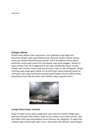 Semesta).
d) Hujan siklonal
terjadi karena adanya udara yang panas, suhu lingkungan yang tinggi serta
bersamaan dengan angin yang berputar putar. Biasanya terjadi di daerah yang di
lewati garis khayal khatulistiwa atau ekuator. Hal ini di sebabkan karena adanya
pertemuan antara angin pasat timur laut dengan angin pasat tenggara. Setelah itu
angin tersebut naik, lalu menggumpal di atas awan yang berada di garis ekuator.
Setelah awan tersebut sampai pada titik jenuhnya, hujan ini akan mengawali dengan
mendung yang sangat gelap setelah itu turunlah hujan yang membasahi keseluruh
permukaan bumi yang memberikan dampak positif kepada seluruh makhluk hidup
yang hidup di bumi dan dinantikan oleh makhluk hidup yang ada di bumi.
e) Hujan Muson (hujan musiman)
Angin ini terjadi karena adanya pergerakan semu tahunan matahari dengan garis
balik utara dan garis balik selatan. Hujan ini turun dalam kurun waktu tertentu. Dam
dari sebab inilah yang menyebabkan musim kemarau dan penghujan. Di negara kita,
Indonesia juga sering terjadi angin muson. Yakni pada bulan Oktober sampai dengan
 