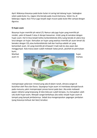 April. Makanya biasanya pada bulan bulan ini sering kali datang hujan. Sedangkan
selain pada bulan itu, negara kita berada pada musim kemarau. Selain itu, di
beberapa negara Asia Timur juga terjadi angin muson pada bulan Mei sampai dengan
Agustus.
f) Hujan asam
Biasanya hujan memiliki ph netral (7). Namun ada juga hujan yang memiliki ph
rendah, yakni di bawah 5 atau 6 derajat keasaman. Inilah yang di namakan dengan
hujan asam. Hal ini bisa terjadi ketika karbondioksida (CO2) yang berada di udara bisa
larut dengan air hujan. Kemudian air hujan yang awalnya memiliki ph asam lemah (6)
bereaksi dengan CO2 atau karbondioksida tadi dan hasilnya adalah air yang
bertambah asam. Air yang memiliki ph di bawah 5 tadi naik ke atas awan dan
menggumpal. Kala massa awan sudah melewati batas jenuh, jatuhlah ke permukaan
bumi.
Manfaat hujan
asam ini mampu
mempercepat pelarutan mineral yang ada di dalam tanah, dimana sangat di
butuhkan oleh flora dan fauna. Sayangnya hujan asam ini membawa dampak buruk
pada manusia, yakni mempercepat proses korosi pada besi. Jika anda melewati
papan reklame yang terpasang di toko toko yan sudah keropos, itu merupakan salah
satu bukti hujan asam, Menjadi sangat berbahaya jika selalu terjadi hujan asam di
tempat yang banyak jembatannya. Sebab bisa mengeroposkan pegangan jembatan
(yang biasanya terbuat dari besi) tersebut.
 