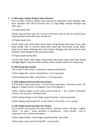 4. A. Iklim Hujan Tropika (Tropical Rainy Climates)
Iklim ini diberi simbol A. Daerah yang mempunyai temperatur bulan terdingin lebih
besar daripada 18°C (64°F) termasuk iklim ini yang dibagi menjadi beberapa tipe
iklim, yaitu:
1) Tropika Basah (Af)
Daerah yang termasuk tipe iklm ini harus memenuhi syarat di atas dan daerah bulan
terkering hujan rerata lebih besar dari 60 mm.
2) Tropika Basah (Am)
Jumlah hujan pada bulan-bulan basah dapat mengimbangi kekurangan hujan pada
bulan kering. Tipe ini memiliki bulan-bulan basah dan bulan-bulan kering. Bulan-
bulan kering dapat diimbangi oleh bulan basah, sehingga pada daerah-daerah yang
demikian basah terdapat hutan yang cukup lebat.
3) Tropika Basah Kering (Aw)
Jumlah bulan basah tidak dapat mengimbangi kekurangan hujan pada bulan kering
sehingga vegetasi yang ada adalah padang rumput dengan pepohonan yang jarang.
B. Iklim Kering (dry climate)
35% of Earth's land surface , evaporation exceeds precipitation
1) Iklim steppe (Bs) : desert / precipitation < 1/2 evaporation
2) Iklim padang pasir (Bw) : precipitation > 1/2 evaporation
C. Iklim sedang (humid mesothermal climate)
27% of Earth's total surface area , 55 % of world's population , Warmest month > 50
degrees F, Coldest month > 32 degrees F but < 64.4 degrees F
1) Iklim sedang dengan musim panas yang kering (Cs – dry summer subtropical
climate) : Dry summer / "Mediterranean"
2) Iklim sedang dengan musim dingin yang kering (Cw) : winter dry period
3) Iklim sedang yang lembab (Cf) : no dry season / all months > 1.2 in. precip.
D. Iklim dingin (humid microthermal climate)
21% of Earth's land surface (7% total surface) , warmest month > 50 deg F , coldest
month < 32 deg F , great variability in temperature , snow climates , only in
mountains in the southern hemisphere
1) Iklim dingin dengan musim dingin yang kering (Dw) : dry winter
2) Iklim dingin tanpa pernah kering (Df) : no dry period
 