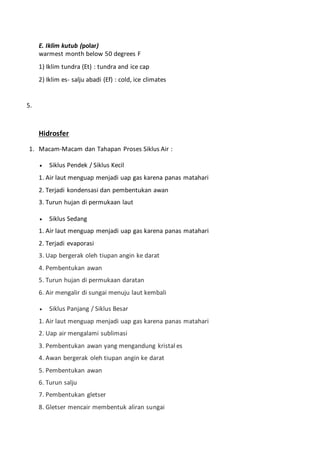 E. Iklim kutub (polar)
warmest month below 50 degrees F
1) Iklim tundra (Et) : tundra and ice cap
2) Iklim es- salju abadi (Ef) : cold, ice climates
5.
Hidrosfer
1. Macam-Macam dan Tahapan Proses Siklus Air :
 Siklus Pendek / Siklus Kecil
1. Air laut menguap menjadi uap gas karena panas matahari
2. Terjadi kondensasi dan pembentukan awan
3. Turun hujan di permukaan laut
 Siklus Sedang
1. Air laut menguap menjadi uap gas karena panas matahari
2. Terjadi evaporasi
3. Uap bergerak oleh tiupan angin ke darat
4. Pembentukan awan
5. Turun hujan di permukaan daratan
6. Air mengalir di sungai menuju laut kembali
 Siklus Panjang / Siklus Besar
1. Air laut menguap menjadi uap gas karena panas matahari
2. Uap air mengalami sublimasi
3. Pembentukan awan yang mengandung kristal es
4. Awan bergerak oleh tiupan angin ke darat
5. Pembentukan awan
6. Turun salju
7. Pembentukan gletser
8. Gletser mencair membentuk aliran sungai
 