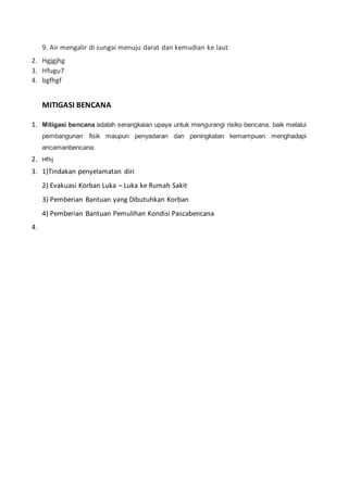 9. Air mengalir di sungai menuju darat dan kemudian ke laut
2. Hgjgjhg
3. Hfugu7
4. bgfhgf
MITIGASI BENCANA
1. Mitigasi bencana adalah serangkaian upaya untuk mengurangi risiko bencana, baik melalui
pembangunan fisik maupun penyadaran dan peningkatan kemampuan menghadapi
ancamanbencana.
2. Hfhj
3. 1)Tindakan penyelamatan diri
2) Evakuasi Korban Luka – Luka ke Rumah Sakit
3) Pemberian Bantuan yang Dibutuhkan Korban
4) Pemberian Bantuan Pemulihan Kondisi Pascabencana
4.
 