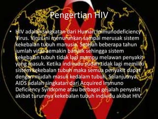 Pengertian HIV
• HIV adalah singkatan dari Human Immunodeficiency
Virus. Virus ini menurunkan sampai merusak sistem
kekebalan tubuh manusia. Setelah beberapa tahun
jumlah virus semakin banyak sehingga sistem
kekebalan tubuh tidak lagi mampu melawan penyakit
yang masuk. Ketika indivudu sudah tidak lagi memiliki
sistem kekebalan tubuh maka semua penyakit dapat
dengan mudah masuk kedalam tubuh. Selanjutnya
AIDS adalah singkatan dari Acquired Immuno
Deficiency Syndrome atau berbagai gejalah penyakit
akibat turunnya kekebalan tubuh individu akibat HIV.
 