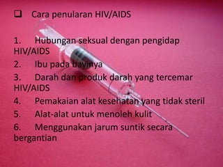  Cara penularan HIV/AIDS
1. Hubungan seksual dengan pengidap
HIV/AIDS
2. Ibu pada bayinya
3. Darah dan produk darah yang tercemar
HIV/AIDS
4. Pemakaian alat kesehatan yang tidak steril
5. Alat-alat untuk menoleh kulit
6. Menggunakan jarum suntik secara
bergantian
 