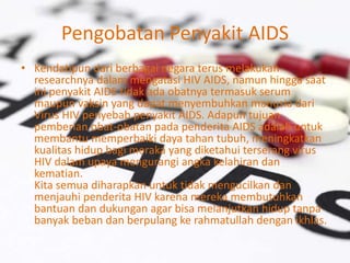 Pengobatan Penyakit AIDS
• Kendatipun dari berbagai negara terus melakukan
researchnya dalam mengatasi HIV AIDS, namun hingga saat
ini penyakit AIDS tidak ada obatnya termasuk serum
maupun vaksin yang dapat menyembuhkan manusia dari
Virus HIV penyebab penyakit AIDS. Adapun tujuan
pemberian obat-obatan pada penderita AIDS adalah untuk
membantu memperbaiki daya tahan tubuh, meningkatkan
kualitas hidup bagi meraka yang diketahui terserang virus
HIV dalam upaya mengurangi angka kelahiran dan
kematian.
Kita semua diharapkan untuk tidak mengucilkan dan
menjauhi penderita HIV karena mereka membutuhkan
bantuan dan dukungan agar bisa melanjutkan hidup tanpa
banyak beban dan berpulang ke rahmatullah dengan ikhlas.
 