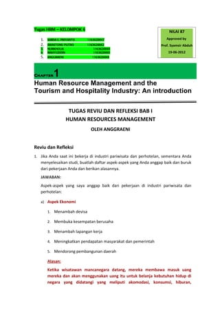 Tugas HRM – KELOMPOK 6
                                                                       NILAI 87
   1.   SABDA E. PRIYANTO    1163620047                               Approved by
   2.   SWASTONO PUTRO      1163620042                             Prof. Syamsir Abduh
   3.   NURKHOLIS               1163620044
   4.   MAHYUDDIN               1163620065                             19-06-2012
   5.   ANGGRAENI              1163620049




Chapter    1
Human Resource Management and the
Tourism and Hospitality Industry: An introduction

                     TUGAS REVIU DAN REFLEKSI BAB I
                    HUMAN RESOURCES MANAGEMENT
                               OLEH ANGGRAENI


Reviu dan Refleksi
1. Jika Anda saat ini bekerja di industri pariwisata dan perhotelan, sementara Anda
   menyelesaikan studi, buatlah daftar aspek-aspek yang Anda anggap baik dan buruk
   dari pekerjaan Anda dan berikan alasannya.
   JAWABAN:
   Aspek-aspek yang saya anggap baik dari pekerjaan di industri pariwisata dan
   perhotelan:

   a) Aspek Ekonomi

        1. Menambah devisa

        2. Membuka kesempatan berusaha

        3. Menambah lapangan kerja

        4. Meningkatkan pendapatan masyarakat dan pemerintah

        5. Mendorong pembangunan daerah

        Alasan:
        Ketika wisatawan mancanegara datang, mereka membawa masuk uang
        mereka dan akan menggunakan uang itu untuk belanja kebutuhan hidup di
        negara yang didatangi yang meliputi akomodasi, konsumsi, hiburan,
 