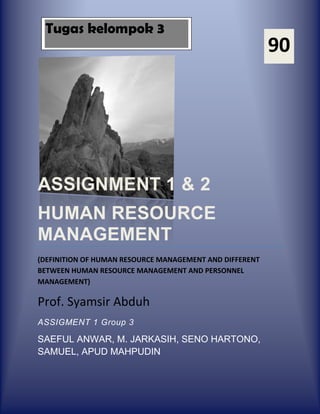 Tugas kelompok 3
                                                         90




ASSIGNMENT 1 & 2
HUMAN RESOURCE
MANAGEMENT
(DEFINITION OF HUMAN RESOURCE MANAGEMENT AND DIFFERENT
BETWEEN HUMAN RESOURCE MANAGEMENT AND PERSONNEL
MANAGEMENT)

Prof. Syamsir Abduh
ASSIGMENT 1 Group 3

SAEFUL ANWAR, M. JARKASIH, SENO HARTONO,
SAMUEL, APUD MAHPUDIN
 