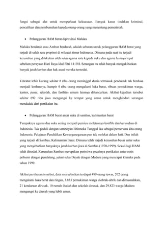 fungsi sebagai alat untuk memperkuat kekuasaan. Banyak kasus tindakan kriminal,
penculikan dan pembunuhan kepada orang-orang yang menentang pemerintah.

Pelanggaran HAM berat diprovinsi Maluku
Maluku berdarah atau Ambon berdarah, adalah sebutan untuk pelanggaran HAM berat yang
terjadi di salah satu propinsi di wilayah timur Indonesia. Dimana pada saat itu terjadi
kerusuhan yang dilakukan oleh suku agama satu kepada suku dan agama lainnya tepat
sebelum perayaan Hari Raya Idul Fitri 1419H. Serangan itu telah banyak mengakibatkan
banyak jatuh korban dan hak asasi mereka ternodai.

Tercatat lebih kurang sekitar 8 ribu orang meninggal dunia termasuk penduduk tak berdosa
menjadi korbannya, hampir 4 ribu orang mengalami luka berat, ribuan pemukiman warga,
kantor, pasar, sekolah, dan fasilitas umum lainnya dihancurkan. Akibat kejadian tersebut
sekitar 692 ribu jiwa mengungsi ke tempat yang aman untuk menghindari serangan
mendadak dari pertikaian itu.

Pelanggaran HAM berat antar suku di sambas, kalimantan barat
Tampaknya agama dan suku sering menjadi pemicu meletusnya konflik dan kerusuhan di
Indonesia. Tak peduli dengan semboyan Bhinneka Tunggal Ika sebagai pemersatu kita orang
Indonesia. Pelajaran Pendidikan Kewarganegaraan pun tak melekat dalam hati. Dan inilah
yang terjadi di Sambas, Kalimantan Barat. Dimana telah terjadi kerusuhan besar antar suku
yang menyebabkan banyaknya jatuh korban jiwa di Sambas (1970-1999). Sekali lagi HAM
telah dinodai. Kerusuhan Sambas merupakan peristiwa pecahnya pertikaian antar etnis
pribumi dengan pendatang, yakni suku Dayak dengan Madura yang mencapai klimaks pada
tahun 1999.

Akibat pertikaian tersebut, data menyebutkan terdapat 489 orang tewas, 202 orang
mengalami luka berat dan ringan, 3.833 pemukiman warga diobrak-abrik dan dimusnahkan,
21 kendaraan dirusak, 10 rumah ibadah dan sekolah dirusak, dan 29.823 warga Madura
mengungsi ke daerah yang lebih aman.

 