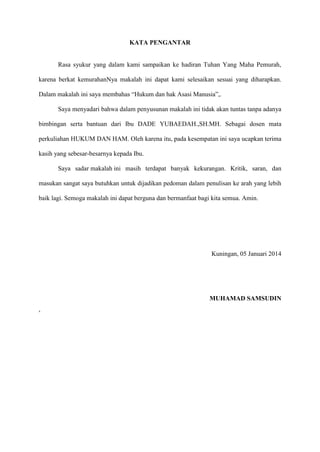 KATA PENGANTAR

Rasa syukur yang dalam kami sampaikan ke hadiran Tuhan Yang Maha Pemurah,
karena berkat kemurahanNya makalah ini dapat kami selesaikan sesuai yang diharapkan.
Dalam makalah ini saya membahas “Hukum dan hak Asasi Manusia”,.
Saya menyadari bahwa dalam penyusunan makalah ini tidak akan tuntas tanpa adanya
bimbingan serta bantuan dari Ibu DADE YUBAEDAH.,SH.MH. Sebagai dosen mata
perkuliahan HUKUM DAN HAM. Oleh karena itu, pada kesempatan ini saya ucapkan terima
kasih yang sebesar-besarnya kepada Ibu.
Saya sadar makalah ini masih terdapat banyak kekurangan. Kritik, saran, dan
masukan sangat saya butuhkan untuk dijadikan pedoman dalam penulisan ke arah yang lebih
baik lagi. Semoga makalah ini dapat berguna dan bermanfaat bagi kita semua. Amin.

Kuningan, 05 Januari 2014

MUHAMAD SAMSUDIN
,

 