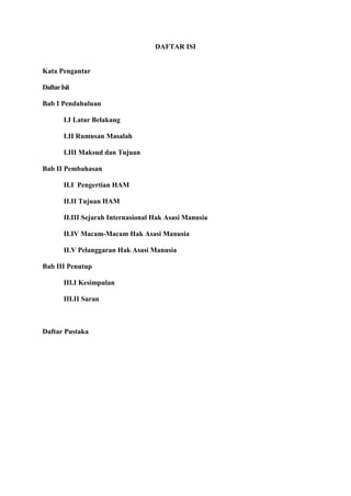 DAFTAR ISI

Kata Pengantar
Daftar Isii
Bab I Pendahuluan
I.I Latar Belakang
I.II Rumusan Masalah
I.III Maksud dan Tujuan
Bab II Pembahasan
II.I Pengertian HAM
II.II Tujuan HAM
II.III Sejarah Internasional Hak Asasi Manusia
II.IV Macam-Macam Hak Asasi Manusia
II.V Pelanggaran Hak Asasi Manusia
Bab III Penutup
III.I Kesimpulan
III.II Saran

Daftar Pustaka

 