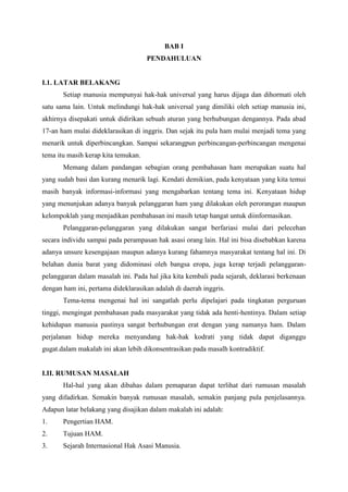 BAB I
PENDAHULUAN

I.1. LATAR BELAKANG
Setiap manusia mempunyai hak-hak universal yang harus dijaga dan dihormati oleh
satu sama lain. Untuk melindungi hak-hak universal yang dimiliki oleh setiap manusia ini,
akhirnya disepakati untuk didirikan sebuah aturan yang berhubungan dengannya. Pada abad
17-an ham mulai dideklarasikan di inggris. Dan sejak itu pula ham mulai menjadi tema yang
menarik untuk diperbincangkan. Sampai sekarangpun perbincangan-perbincangan mengenai
tema itu masih kerap kita temukan.
Memang dalam pandangan sebagian orang pembahasan ham merupakan suatu hal
yang sudah basi dan kurang menarik lagi. Kendati demikian, pada kenyataan yang kita temui
masih banyak informasi-informasi yang mengabarkan tentang tema ini. Kenyataan hidup
yang menunjukan adanya banyak pelanggaran ham yang dilakukan oleh perorangan maupun
kelompoklah yang menjadikan pembahasan ini masih tetap hangat untuk diinformasikan.
Pelanggaran-pelanggaran yang dilakukan sangat berfariasi mulai dari pelecehan
secara individu sampai pada perampasan hak asasi orang lain. Hal ini bisa disebabkan karena
adanya unsure kesengajaan maupun adanya kurang fahamnya masyarakat tentang hal ini. Di
belahan dunia barat yang didominasi oleh bangsa eropa, juga kerap terjadi pelanggaranpelanggaran dalam masalah ini. Pada hal jika kita kembali pada sejarah, deklarasi berkenaan
dengan ham ini, pertama dideklarasikan adalah di daerah inggris.
Tema-tema mengenai hal ini sangatlah perlu dipelajari pada tingkatan perguruan
tinggi, mengingat pembahasan pada masyarakat yang tidak ada henti-hentinya. Dalam setiap
kehidupan manusia pastinya sangat berhubungan erat dengan yang namanya ham. Dalam
perjalanan hidup mereka menyandang hak-hak kodrati yang tidak dapat diganggu
gugat.dalam makalah ini akan lebih dikonsentrasikan pada masalh kontradiktif.

I.II. RUMUSAN MASALAH
Hal-hal yang akan dibahas dalam pemaparan dapat terlihat dari rumusan masalah
yang difadirkan. Semakin banyak rumusan masalah, semakin panjang pula penjelasannya.
Adapun latar belakang yang disajikan dalam makalah ini adalah:
1.

Pengertian HAM.

2.

Tujuan HAM.

3.

Sejarah Internasional Hak Asasi Manusia.

 