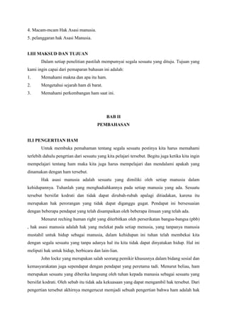 4. Macam-mcam Hak Asasi manusia.
5. pelanggaran hak Asasi Manusia.

I.III MAKSUD DAN TUJUAN
Dalam setiap penelitian pastilah mempumyai segala sesuatu yang dituju. Tujuan yang
kami ingin capai dari pemaparan bahasan ini adalah:
1.

Memahami makna dan apa itu ham.

2.

Mengetahui sejarah ham di barat.

3.

Memahami perkembangan ham saat ini.

BAB II
PEMBAHASAN

II.I PENGERTIAN HAM
Untuk membuka pemahaman tentang segala sesuatu pestinya kita harus memahami
terlebih dahulu pengrtian dari sesuatu yang kita pelajari tersebut. Begitu juga ketika kita ingin
mempelajari tentang ham maka kita juga harus mempelajari dan mendalami apakah yang
dinamakan dengan ham tersebut.
Hak asasi manusia adalah sesuatu yang dimiliki oleh setiap manusia dalam
kehidupannya. Tuhanlah yang menghadiahkannya pada setiap manusia yang ada. Sesuatu
tersebut bersifat kodrati dan tidak dapat dirubah-rubah apalagi ditiadakan, karena itu
merupakan hak perorangan yang tidak dapat diganggu gugat. Pendapat ini bersesuaian
dengan beberapa pendapat yang telah disampaikan oleh beberapa ilmuan yang telah ada.
Menurut reching human right yang diterbitkan oleh perserikatan bangsa-bangsa (pbb)
, hak asasi manusia adalah hak yang melekat pada setiap menusia, yang tanpanya manusia
mustahil untuk hidup sebagai manusia, dalam kehidupan ini tuhan telah membekai kita
dengan segala sesuatu yang tanpa adanya hal itu kita tidak dapat dinyatakan hidup. Hal ini
meliputi hak untuk hidup, berbicara dan lain-lian.
John locke yang merupakan salah seorang pemikir khususnya dalam bidang sosial dan
kemasyarakatan juga sependapat dengan pendapat yang peretama tadi. Menurut beliau, ham
merupakan sesuatu yang diberika langsung oleh tuhan kepada manusia sebagai sesuatu yang
bersifat kodrati. Oleh sebab itu tidak ada kekuasaan yang dapat mengambil hak tersebut. Dari
pengertian tersebut akhirnya mengerucut memjadi sebuah pengertian bahwa ham adalah hak

 