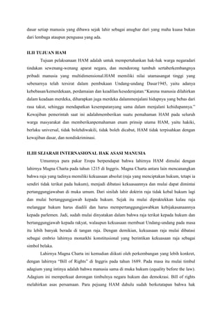 dasar setiap manusia yang dibawa sejak lahir sebagai anughar dari yang maha kuasa bukan
dari lembaga ataupun penguasa yang ada.

II.II TUJUAN HAM
Tujuan pelaksanaan HAM adalah untuk mempertahankan hak-hak warga negaradari
tindakan sewenang-wenang aparat negara, dan mendorong tumbuh sertaberkembangnya
pribadi manusia yang multidimensional.HAM memiliki nilai utamasangat tinggi yang
sebenarnya telah tersirat dalam pembukaan Undang-undang Dasar1945, yaitu adanya
kebebasan/kemerdekaan, perdamaian dan keadilan/kesederajatan.“Karena manusia dilahirkan
dalam keadaan merdeka, diharapkan juga merdeka dalammenjalani hidupnya yang bebas dari
rasa takut, sehingga mendapatkan kesempatanyang sama dalam menjalani kehidupannya.”
Kewajiban pemerintah saat ini adalahmemberikan suatu pemahaman HAM pada seluruh
warga masyarakat dan memberikanpemahaman enam prinsip utama HAM, yaitu hakiki,
berlaku universal, tidak bolehdiwakili, tidak boleh dicabut, HAM tidak terpisahkan dengan
kewajiban dasar, dan nondiskriminasi.

II.III SEJARAH INTERNASIONAL HAK ASASI MANUSIA
Umumnya para pakar Eropa berpendapat bahwa lahirnya HAM dimulai dengan
lahirnya Magna Charta pada tahun 1215 di Inggris. Magna Charta antara lain mencanangkan
bahwa raja yang tadinya memiliki kekuasaan absolut (raja yang menciptakan hukum, tetapi ia
sendiri tidak terikat pada hukum), menjadi dibatasi kekuasaannya dan mulai dapat dimintai
pertanggungjawaban di muka umum. Dari sinilah lahir doktrin raja tidak kebal hukum lagi
dan mulai bertanggungjawab kepada hukum. Sejak itu mulai dipraktekkan kalau raja
melanggar hukum harus diadili dan harus mempertanggungjawabkan kebijakasanaannya
kepada parlemen. Jadi, sudah mulai dinyatakan dalam bahwa raja terikat kepada hukum dan
bertanggungjawab kepada rakyat, walaupun kekuasaan membuat Undang-undang pada masa
itu lebih banyak berada di tangan raja. Dengan demikian, kekuasaan raja mulai dibatasi
sebagai embrio lahirnya monarkhi konstitusional yang berintikan kekuasaan raja sebagai
simbol belaka.
Lahirnya Magna Charta ini kemudian diikuti oleh perkembangan yang lebih konkret,
dengan lahirnya “Bill of Rights” di Inggris pada tahun 1689. Pada masa itu mulai timbul
adagium yang intinya adalah bahwa manusia sama di muka hukum (equality before the law).
Adagium ini memperkuat dorongan timbulnya negara hukum dan demokrasi. Bill of rights
melahirkan asas persamaan. Para pejuang HAM dahulu sudah berketatapan bahwa hak

 