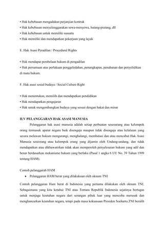 • Hak kebebasan mengadakan perjanjian kontrak
• Hak kebebasan menyelenggarakan sewa-menyewa, hutang-piutang, dll
• Hak kebebasan untuk memiliki susuatu
• Hak memiliki dan mendapatkan pekerjaan yang layak

E. Hak Asasi Peradilan / Procedural Rights
• Hak mendapat pembelaan hukum di pengadilan
• Hak persamaan atas perlakuan penggeledahan, penangkapan, penahanan dan penyelidikan
di mata hukum.

F. Hak asasi sosial budaya / Social Culture Right
• Hak menentukan, memilih dan mendapatkan pendidikan
• Hak mendapatkan pengajaran
• Hak untuk mengembangkan budaya yang sesuai dengan bakat dan minat

II.V PELANGGARAN HAK ASASI MANUSIA
Pelanggaran hak asasi manusia adalah setiap perbuatan seseoarang atau kelompok
orang termasuk aparat negara baik disengaja maupun tidak disengaja atau kelalaian yang
secara melawan hukum mengurangi, menghalangi, membatasi dan atau mencabut Hak Asasi
Manusia seseorang atau kelompok orang yang dijamin oleh Undang-undang, dan tidak
mendapatkan atau dikhawatirkan tidak akan memperoleh penyelesaian hukum yang adil dan
benar berdasarkan mekanisme hukum yang berlaku (Pasal 1 angka 6 UU No. 39 Tahun 1999
tentang HAM).

Contoh pelanggarah HAM
Pelanggaran HAM berat yang dilakukuan oleh oknum TNI
Contoh pelanggaran Ham berat di Indonesia yang pertama dilakukan oleh oknum TNI.
Sebagaimana yang kita ketahui TNI atau Tentara Republik Indonesia sejatinya bertugas
untuk menjaga keutuhan negara dari serangan pihak luar yang mencoba merusak dan
menghancurkan keutuhan negara, tetapi pada masa kekuasaan Presiden Soeharto,TNI beralih

 