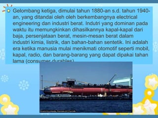 Gelombang ketiga, dimulai tahun 1880-an s.d. tahun 1940-
an, yang ditandai oleh oleh berkembangnya electrical
engineering dan industri berat. Indutri yang dominan pada
waktu itu memungkinkan dihasilkannya kapal-kapal dari
baja, persenjataan berat, mesin-mesan berat dalam
industri kimia, listrik, dan bahan-bahan sentetik. Ini adalah
era ketika manusia mulai menikmati otomotif seperti mobil,
kapal, radio, dan barang-barang yang dapat dipakai tahan
lama (consumer durables).
 