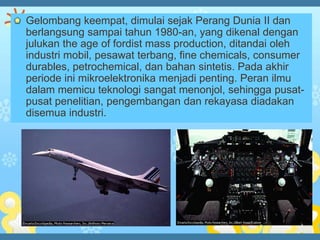 Gelombang keempat, dimulai sejak Perang Dunia II dan
berlangsung sampai tahun 1980-an, yang dikenal dengan
julukan the age of fordist mass production, ditandai oleh
industri mobil, pesawat terbang, fine chemicals, consumer
durables, petrochemical, dan bahan sintetis. Pada akhir
periode ini mikroelektronika menjadi penting. Peran ilmu
dalam memicu teknologi sangat menonjol, sehingga pusat-
pusat penelitian, pengembangan dan rekayasa diadakan
disemua industri.
 