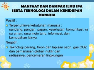 Positif :
  Terpenuhinya kebutuhan manusia :
  sandang, pangan, papan, kesehatan, komunikasi, ra
  sa aman, rasa ingin tahu, informasi, dan
  kemudahan lainya
Negatif :
  Teknologi perang, freon dan lapisan ozon, gas CO2
  dan pemanasan global, nuklir dan
  radiasinya, pencemaran lingkungan
 