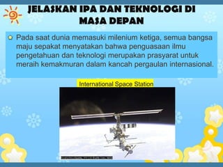 Pada saat dunia memasuki milenium ketiga, semua bangsa
maju sepakat menyatakan bahwa penguasaan ilmu
pengetahuan dan teknologi merupakan prasyarat untuk
meraih kemakmuran dalam kancah pergaulan internasional.

                 International Space Station
 