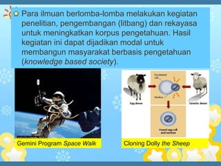 Para ilmuan berlomba-lomba melakukan kegiatan
 penelitian, pengembangan (litbang) dan rekayasa
 untuk meningkatkan korpus pengetahuan. Hasil
 kegiatan ini dapat dijadikan modal untuk
 membangun masyarakat berbasis pengetahuan
 (knowledge based society).




Gemini Program Space Walk   Cloning Dolly the Sheep
 