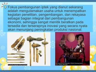 Fokus pembangunan iptek yang dianut sekarang
adalah mengutamakan usaha untuk menempatkan
kegiatan penelitian, pengembangan, dan rekayasa
sebagai bagian integral dari pembangunan
ekonomi, sehingga sangat menitik beratkan pada
tersedia dan terserapnya inovasi yang secara nyata
akan menunjang peningkatan produksi nasional.
 