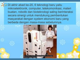 Di akhir abad ke-20, 6 teknologi baru yaitu
mikroelektronik, computer, telekomonikasi, materi
buatan, robotik dan bioteknologi saling berinteraksi
secara sinergi untuk mendukung pembentukan
masyarakat dengan system ekonomi baru yang
berbeda dengan masa-masa sebelumnya.
 