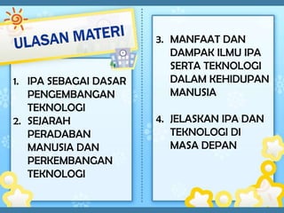 3. MANFAAT DAN
                          DAMPAK ILMU IPA
                          SERTA TEKNOLOGI
1. IPA SEBAGAI DASAR      DALAM KEHIDUPAN
   PENGEMBANGAN           MANUSIA
   TEKNOLOGI
2. SEJARAH             4. JELASKAN IPA DAN
   PERADABAN              TEKNOLOGI DI
   MANUSIA DAN            MASA DEPAN
   PERKEMBANGAN
   TEKNOLOGI
 