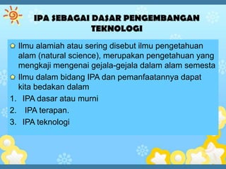 Ilmu alamiah atau sering disebut ilmu pengetahuan
  alam (natural science), merupakan pengetahuan yang
  mengkaji mengenai gejala-gejala dalam alam semesta
  Ilmu dalam bidang IPA dan pemanfaatannya dapat
  kita bedakan dalam
1. IPA dasar atau murni
2. IPA terapan.
3. IPA teknologi
 
