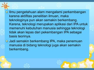 Ilmu pengetahuan alam mengalami perkembangan
karena aktifitas penelitian ilmuan, maka
teknologinya pun akan semakin berkembang.
Karena, teknologi merupakan aplikasi dari IPA untuk
memenuhi kebutuhan manusia sehingga teknologi
tidak akan lepas dari pekembangan IPA sebagai
basis teorinya.
Jadi semakin berkembang IPA, maka penemuan
manusia di bidang teknologi juga akan semakin
berkembang.
 