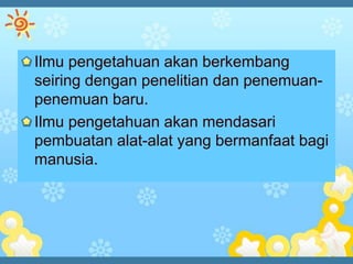 Ilmu pengetahuan akan berkembang
seiring dengan penelitian dan penemuan-
penemuan baru.
Ilmu pengetahuan akan mendasari
pembuatan alat-alat yang bermanfaat bagi
manusia.
 