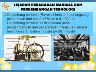Gelombang pertama (Revolusi Industri), berlangsung
pelan-pelan dari tahun 1770-an s.d. 1830-an.
Gelombang pertama ini didasarkan pada
pengembangan dan penerarapan mesin uap secara
besar-besaran dalam industri tekstil, industri
pengolahan besi dan keramik
 
