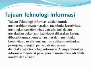 Tujuan Teknologi Informasi
Tujuan Teknologi Informasi adalah untuk
memecahkan suatu masalah, membuka kreativitas,
meningkatkan efektivitas dan efisiensi dalam
melakukan pekerjaan. Jadi dapat dikatakan karena
dibutuhkannya pemecahan masalah, membuka
kreativitas dan efisiensi manusia dalam melakukan
pekerjaan, menjadi penyebab atau acuan
diciptakannya teknologi informasi. Adanya teknologi
informasi membuat pekerjaan manusia menjadi lebih
mudah dan efisien.
 