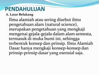 PENDAHULUAN
A. Latar Belakang
Ilmu alamiah atau sering disebut ilmu
pengetahuan alam (natural science),
merupakan pengetahuan yang mengkaji
mengenai gejala-gejala dalam alam semesta,
termasuk di muka bumi ini, sehingga
terbentuk konsep dan prinsip. Ilmu Alamiah
Dasar hanya mengkaji konsep-konsep dan
prinsip-prinsip dasar yang esensial saja.
 