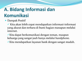 A. Bidang Informasi dan
Komunikasi
 Dampak Positif
 Kita akan lebih cepat mendapatkan informasi-informasi
yang akurat dan terbaru di bumi bagian manapun melalui
internet.
Kita dapat berkomunikasi dengan teman, maupun
keluarga yang sangat jauh hanya melalui handphone.
Kita mendapatkan layanan bank dengan sangat mudah.
 