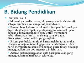 B. Bidang Pendidikan
 Dampak Positif
 Munculnya media massa, khususnya media elektronik
sebagai sumber ilmu dan pusat pendidikan.
 Pemenuhan kebutuhan akan fasilitas pendidikan dapat
dipenuhi dengan cepat, seperti penggandaan soal ujian
dengan adanya mesin foto copy untuk memenuhi
kebutuhan akan jumlah soal yang banyak dapat
diselesaikan dalam waktu yang singkat.
 Sistem pembelajaran tidak harus melalui tatap muka.
Dengan kemajuan teknologi proses pembelajaran tidak
harus mempertemukan siswa dengan guru, tetapi bisa juga
menggunakan jasa pos internet dan lain-lain.
 Adanya sistem pengolahan data hasil penilaian yang
menggunakan pemanfaatan teknologi.
 