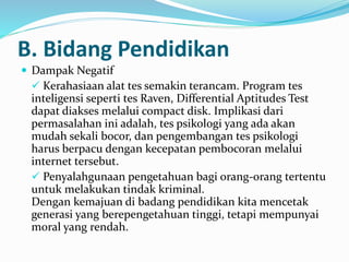 B. Bidang Pendidikan
 Dampak Negatif
 Kerahasiaan alat tes semakin terancam. Program tes
inteligensi seperti tes Raven, Differential Aptitudes Test
dapat diakses melalui compact disk. Implikasi dari
permasalahan ini adalah, tes psikologi yang ada akan
mudah sekali bocor, dan pengembangan tes psikologi
harus berpacu dengan kecepatan pembocoran melalui
internet tersebut.
 Penyalahgunaan pengetahuan bagi orang-orang tertentu
untuk melakukan tindak kriminal.
Dengan kemajuan di badang pendidikan kita mencetak
generasi yang berepengetahuan tinggi, tetapi mempunyai
moral yang rendah.
 